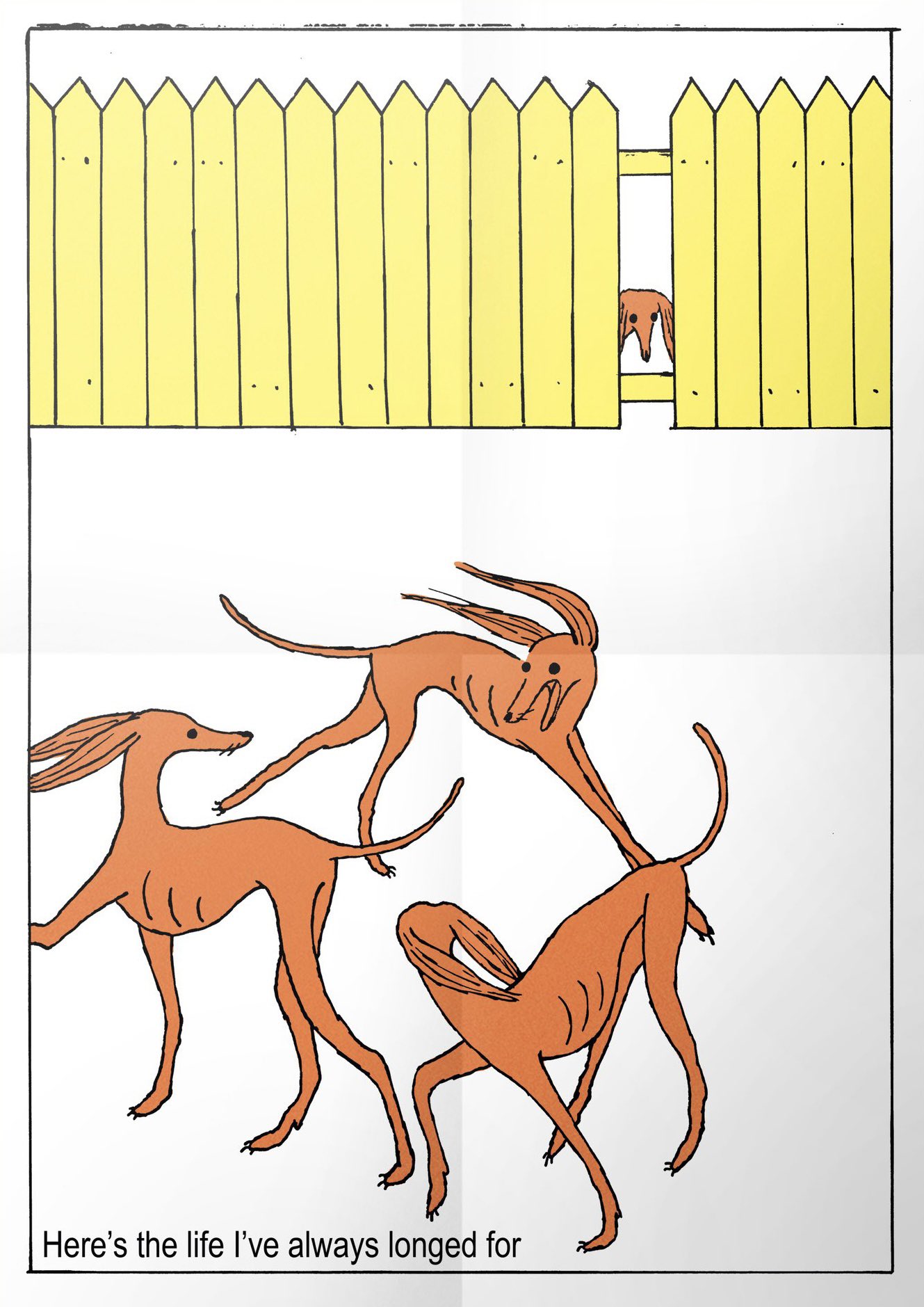 Three orange dogs chase each other in a circle. They're tall, thin dogs with long ears, and look like borzoi or greyhounds. At the top of the image is a yellow fence with one plank missing, where another similar looking dog peeks its head out from behind. While there are no actual facial expressions in the image, the dogs in the front of the picture appear to be having fun and enjoying themselves, with ones mouth open as though laughing and all three of them flinging out their legs as they run. In comparison the dog peering through the fence has no expression and no visible body, bringing attention to its isolation. The image is in a simple sketchy art style, and the background is plain white, stylised to look like a piece of paper that has previously been folded in four. There's a simple black line border about a centimeter from the edge of the picture. In the bottom left corner of the picture, inside of the border, is the sentence Here's the life I've always longed for written in a plain sans serif font, arial or similar.